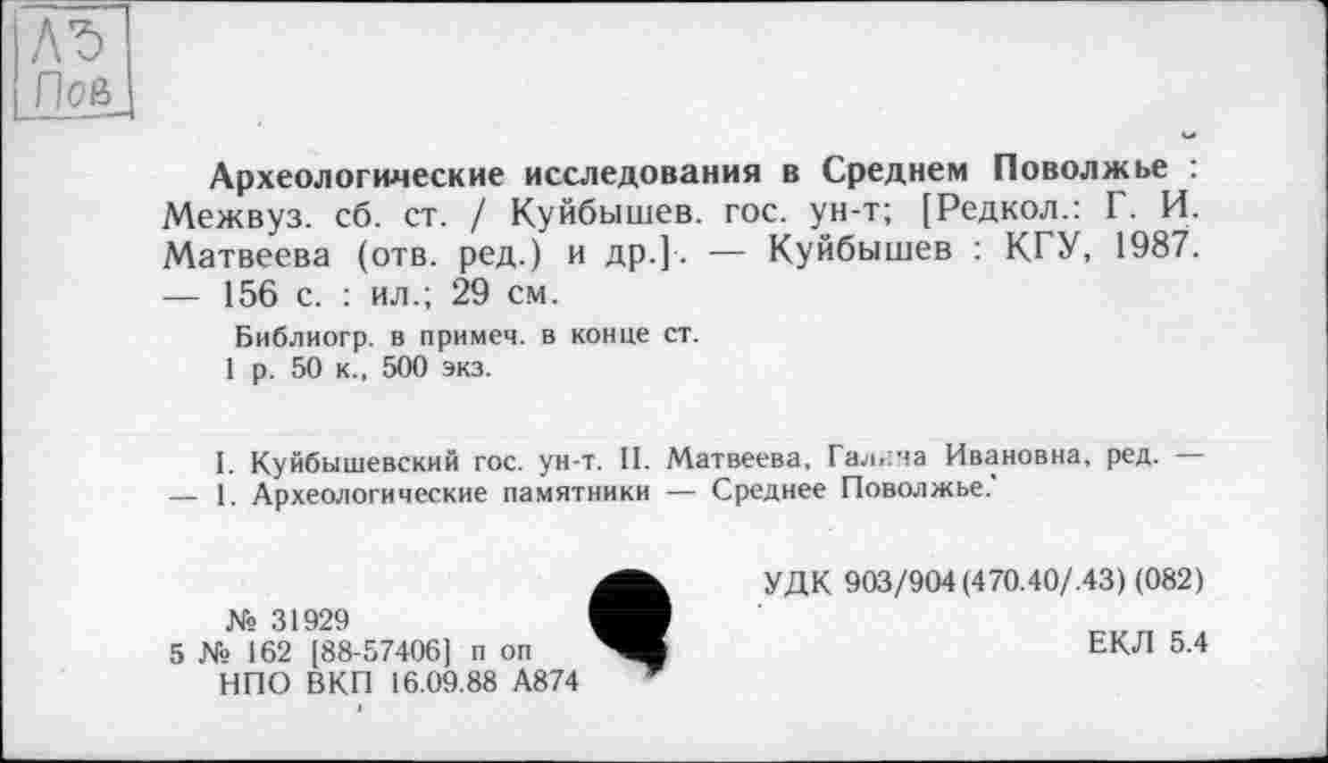 ﻿Л'S
Пое>_
Археологические исследования в Среднем Поволжье : Межвуз. сб. ст. / Куйбышев, гос. ун-т; [Редкол.: Г. И. Матвеева (отв. ред.) и др.]-. — Куйбышев : КГУ, 1987.
—	156 с. : ил.; 29 см.
Библиогр. в примем, в конце ст.
1 р. 50 к., 500 экз.
I. Куйбышевский гос. ун-т. II. Матвеева, Галича Ивановна, ред. —
—	1. Археологические памятники — Среднее Поволжье.
№ 31929
5 № 162 [88-57406] п оп НПО ВКП 16.09.88 А874
УДК 903/904 (470.40/.43) (082)
ЕКЛ 5.4